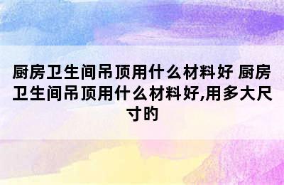 厨房卫生间吊顶用什么材料好 厨房卫生间吊顶用什么材料好,用多大尺寸旳